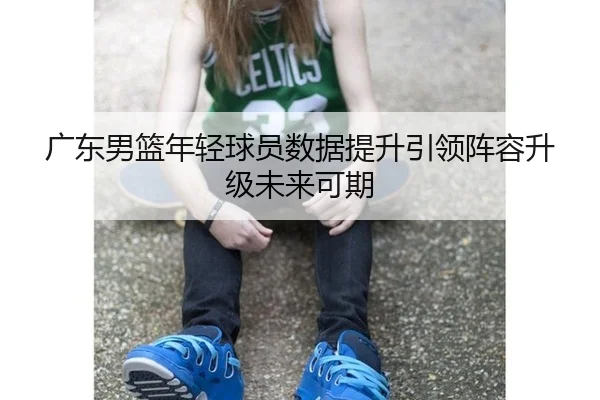 广东男篮年轻球员数据提升引领阵容升级未来可期